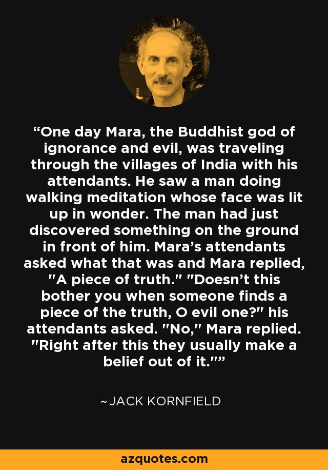 One day Mara, the Buddhist god of ignorance and evil, was traveling through the villages of India with his attendants. He saw a man doing walking meditation whose face was lit up in wonder. The man had just discovered something on the ground in front of him. Mara's attendants asked what that was and Mara replied, 