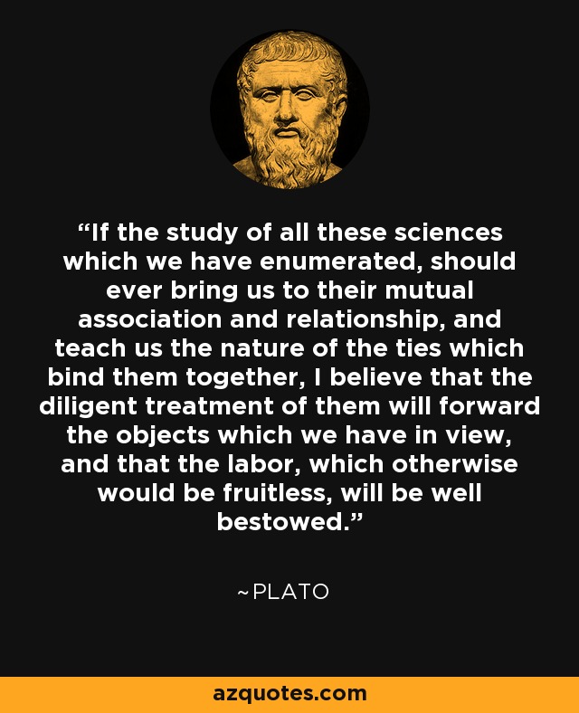 If the study of all these sciences which we have enumerated, should ever bring us to their mutual association and relationship, and teach us the nature of the ties which bind them together, I believe that the diligent treatment of them will forward the objects which we have in view, and that the labor, which otherwise would be fruitless, will be well bestowed. - Plato