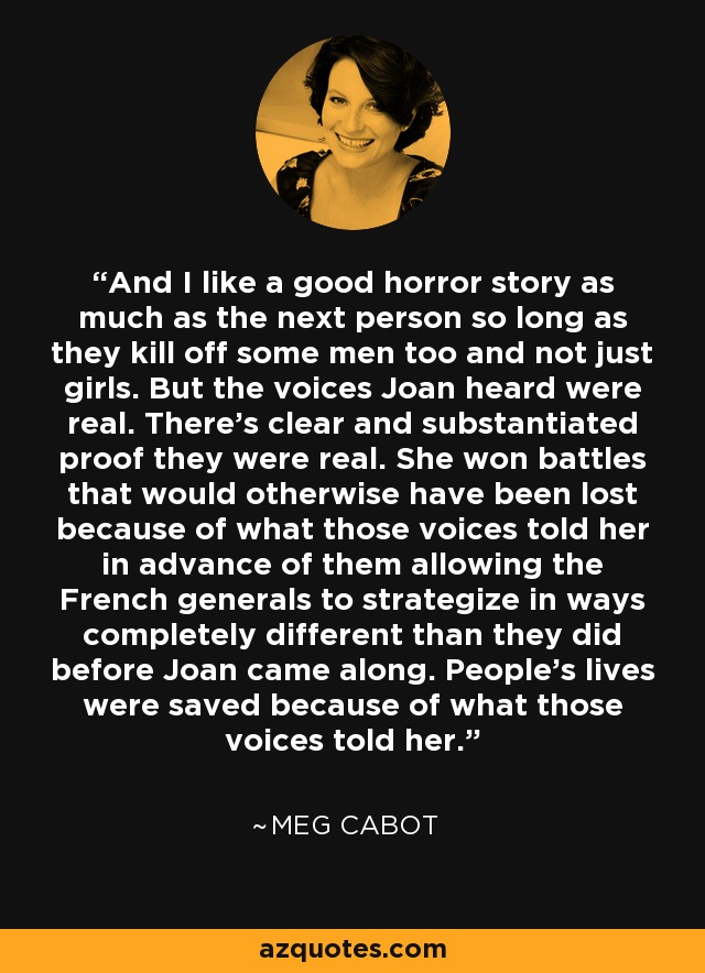And I like a good horror story as much as the next person so long as they kill off some men too and not just girls. But the voices Joan heard were real. There’s clear and substantiated proof they were real. She won battles that would otherwise have been lost because of what those voices told her in advance of them allowing the French generals to strategize in ways completely different than they did before Joan came along. People’s lives were saved because of what those voices told her. - Meg Cabot