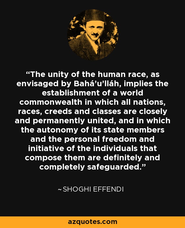 The unity of the human race, as envisaged by Bahá'u'lláh, implies the establishment of a world commonwealth in which all nations, races, creeds and classes are closely and permanently united, and in which the autonomy of its state members and the personal freedom and initiative of the individuals that compose them are definitely and completely safeguarded. - Shoghi Effendi