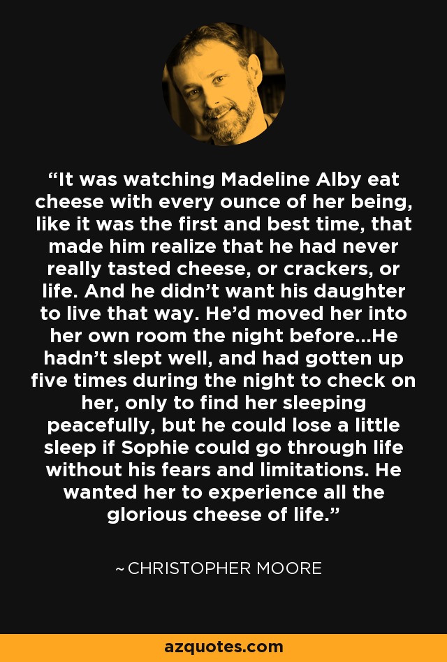 It was watching Madeline Alby eat cheese with every ounce of her being, like it was the first and best time, that made him realize that he had never really tasted cheese, or crackers, or life. And he didn't want his daughter to live that way. He'd moved her into her own room the night before...He hadn't slept well, and had gotten up five times during the night to check on her, only to find her sleeping peacefully, but he could lose a little sleep if Sophie could go through life without his fears and limitations. He wanted her to experience all the glorious cheese of life. - Christopher Moore