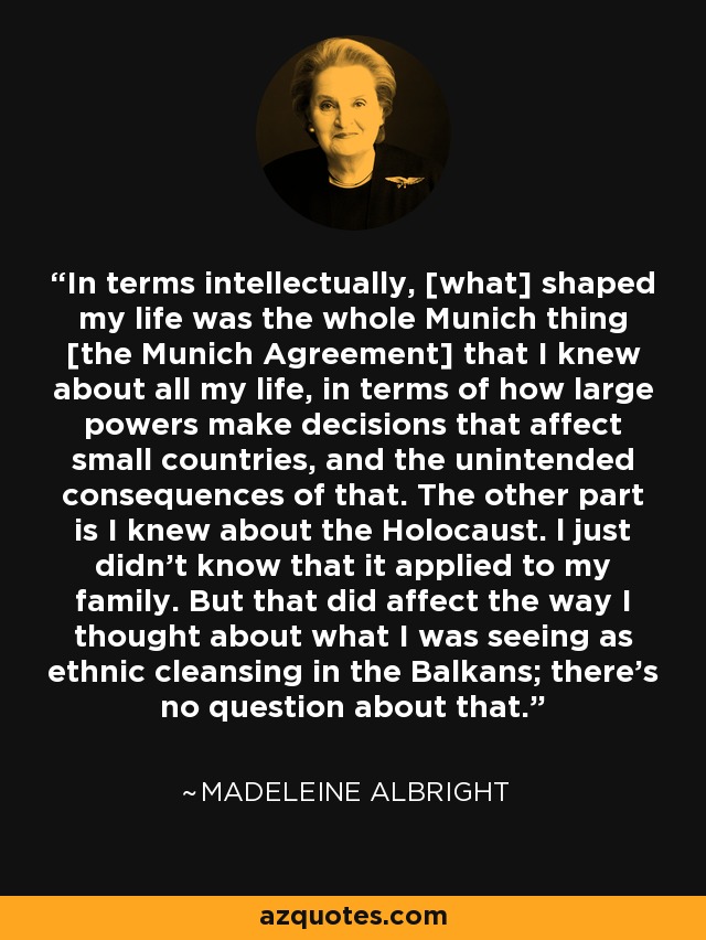 In terms intellectually, [what] shaped my life was the whole Munich thing [the Munich Agreement] that I knew about all my life, in terms of how large powers make decisions that affect small countries, and the unintended consequences of that. The other part is I knew about the Holocaust. l just didn't know that it applied to my family. But that did affect the way I thought about what I was seeing as ethnic cleansing in the Balkans; there's no question about that. - Madeleine Albright