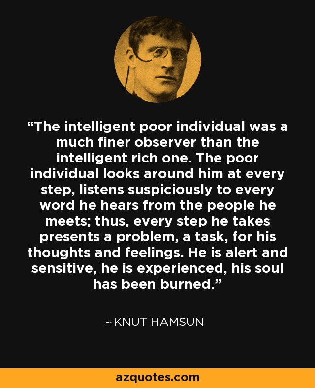 The intelligent poor individual was a much finer observer than the intelligent rich one. The poor individual looks around him at every step, listens suspiciously to every word he hears from the people he meets; thus, every step he takes presents a problem, a task, for his thoughts and feelings. He is alert and sensitive, he is experienced, his soul has been burned. - Knut Hamsun