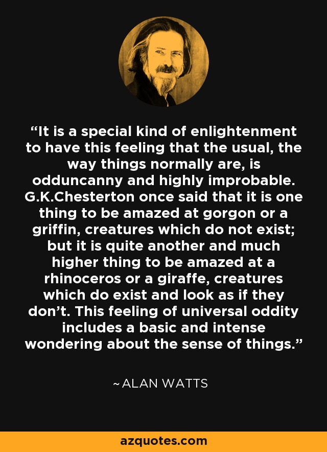 It is a special kind of enlightenment to have this feeling that the usual, the way things normally are, is odduncanny and highly improbable. G.K.Chesterton once said that it is one thing to be amazed at gorgon or a griffin, creatures which do not exist; but it is quite another and much higher thing to be amazed at a rhinoceros or a giraffe, creatures which do exist and look as if they don't. This feeling of universal oddity includes a basic and intense wondering about the sense of things. - Alan Watts