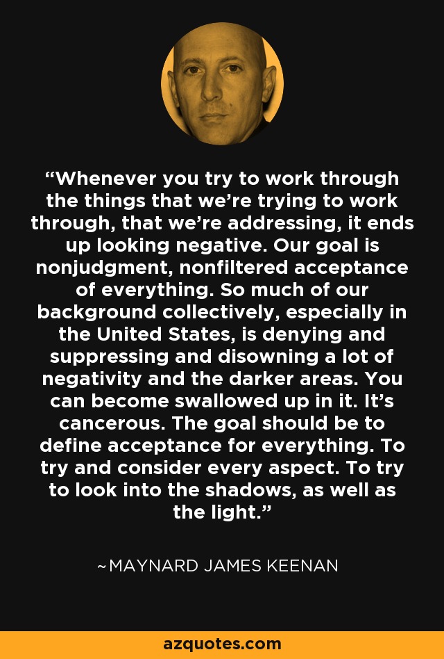 Whenever you try to work through the things that we're trying to work through, that we're addressing, it ends up looking negative. Our goal is nonjudgment, nonfiltered acceptance of everything. So much of our background collectively, especially in the United States, is denying and suppressing and disowning a lot of negativity and the darker areas. You can become swallowed up in it. It's cancerous. The goal should be to define acceptance for everything. To try and consider every aspect. To try to look into the shadows, as well as the light. - Maynard James Keenan