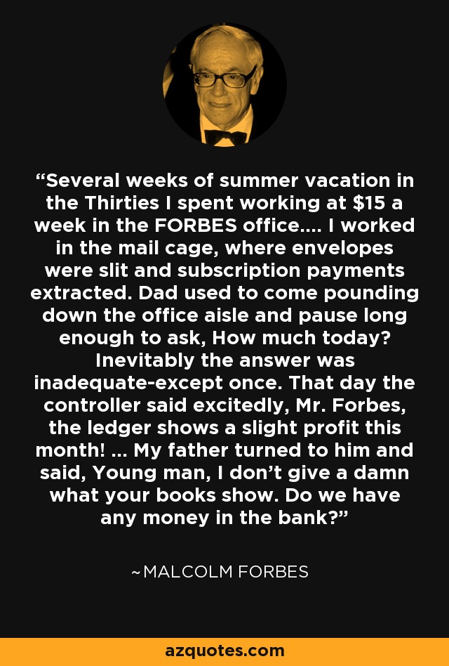 Several weeks of summer vacation in the Thirties I spent working at $15 a week in the FORBES office.... I worked in the mail cage, where envelopes were slit and subscription payments extracted. Dad used to come pounding down the office aisle and pause long enough to ask, How much today? Inevitably the answer was inadequate-except once. That day the controller said excitedly, Mr. Forbes, the ledger shows a slight profit this month! ... My father turned to him and said, Young man, I don't give a damn what your books show. Do we have any money in the bank? - Malcolm Forbes