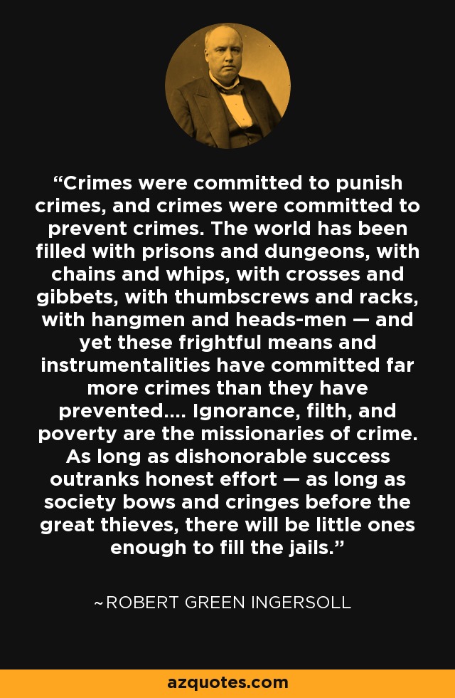 Crimes were committed to punish crimes, and crimes were committed to prevent crimes. The world has been filled with prisons and dungeons, with chains and whips, with crosses and gibbets, with thumbscrews and racks, with hangmen and heads-men — and yet these frightful means and instrumentalities have committed far more crimes than they have prevented.... Ignorance, filth, and poverty are the missionaries of crime. As long as dishonorable success outranks honest effort — as long as society bows and cringes before the great thieves, there will be little ones enough to fill the jails. - Robert Green Ingersoll