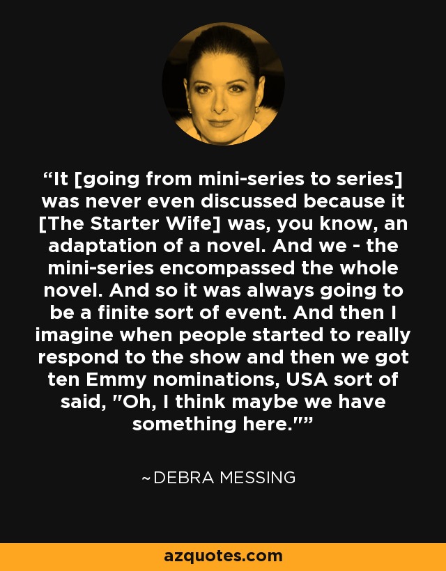 It [going from mini-series to series] was never even discussed because it [The Starter Wife] was, you know, an adaptation of a novel. And we - the mini-series encompassed the whole novel. And so it was always going to be a finite sort of event. And then I imagine when people started to really respond to the show and then we got ten Emmy nominations, USA sort of said, 