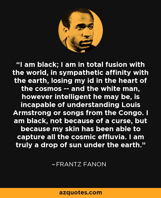 I am black; I am in total fusion with the world, in sympathetic affinity with the earth, losing my id in the heart of the cosmos -- and the white man, however intelligent he may be, is incapable of understanding Louis Armstrong or songs from the Congo. I am black, not because of a curse, but because my skin has been able to capture all the cosmic effluvia. I am truly a drop of sun under the earth. - Frantz Fanon