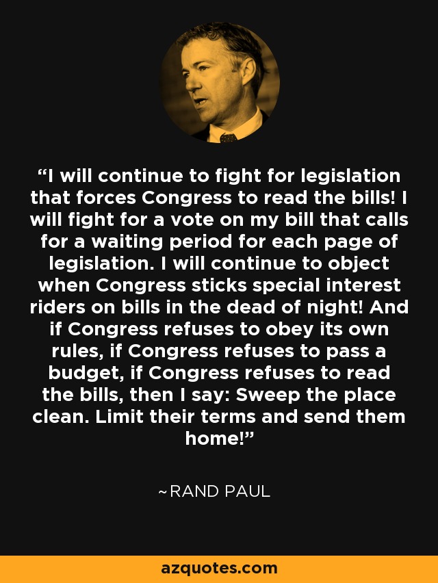 I will continue to fight for legislation that forces Congress to read the bills! I will fight for a vote on my bill that calls for a waiting period for each page of legislation. I will continue to object when Congress sticks special interest riders on bills in the dead of night! And if Congress refuses to obey its own rules, if Congress refuses to pass a budget, if Congress refuses to read the bills, then I say: Sweep the place clean. Limit their terms and send them home! - Rand Paul