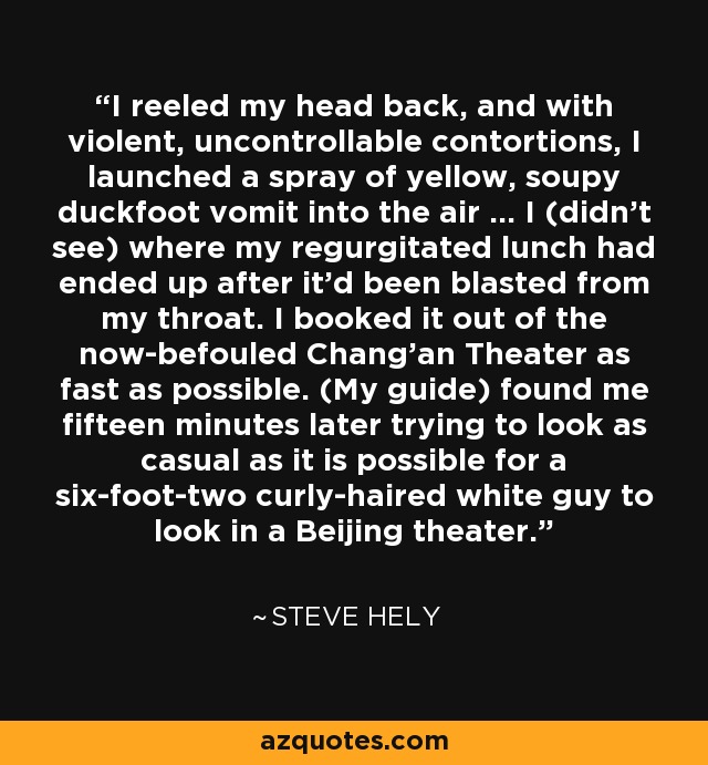 I reeled my head back, and with violent, uncontrollable contortions, I launched a spray of yellow, soupy duckfoot vomit into the air ... I (didn't see) where my regurgitated lunch had ended up after it'd been blasted from my throat. I booked it out of the now-befouled Chang'an Theater as fast as possible. (My guide) found me fifteen minutes later trying to look as casual as it is possible for a six-foot-two curly-haired white guy to look in a Beijing theater. - Steve Hely