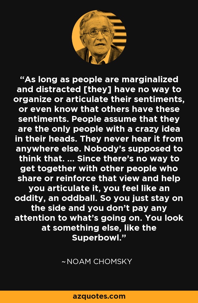 As long as people are marginalized and distracted [they] have no way to organize or articulate their sentiments, or even know that others have these sentiments. People assume that they are the only people with a crazy idea in their heads. They never hear it from anywhere else. Nobody's supposed to think that. ... Since there's no way to get together with other people who share or reinforce that view and help you articulate it, you feel like an oddity, an oddball. So you just stay on the side and you don't pay any attention to what's going on. You look at something else, like the Superbowl. - Noam Chomsky