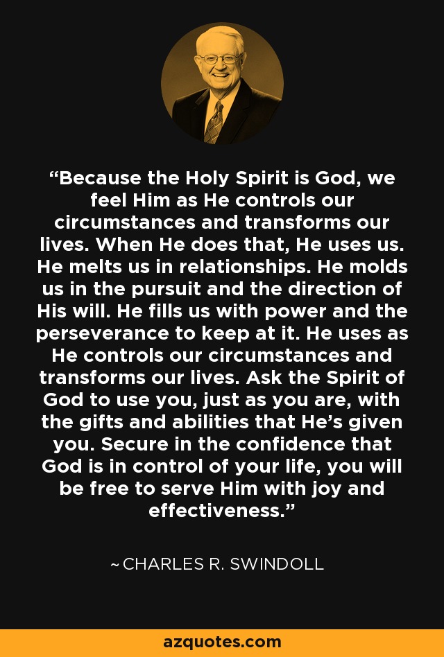 Because the Holy Spirit is God, we feel Him as He controls our circumstances and transforms our lives. When He does that, He uses us. He melts us in relationships. He molds us in the pursuit and the direction of His will. He fills us with power and the perseverance to keep at it. He uses as He controls our circumstances and transforms our lives. Ask the Spirit of God to use you, just as you are, with the gifts and abilities that He's given you. Secure in the confidence that God is in control of your life, you will be free to serve Him with joy and effectiveness. - Charles R. Swindoll