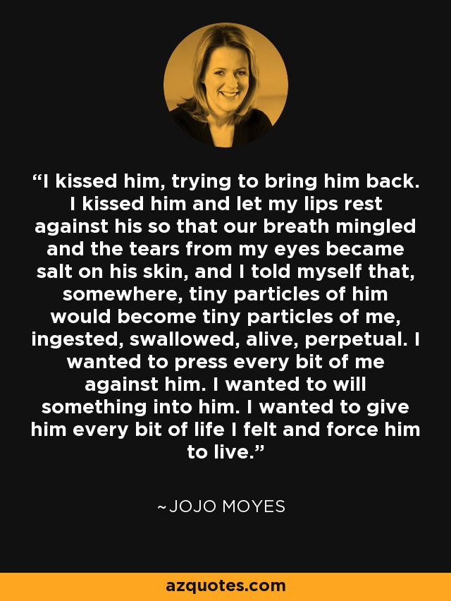 I kissed him, trying to bring him back. I kissed him and let my lips rest against his so that our breath mingled and the tears from my eyes became salt on his skin, and I told myself that, somewhere, tiny particles of him would become tiny particles of me, ingested, swallowed, alive, perpetual. I wanted to press every bit of me against him. I wanted to will something into him. I wanted to give him every bit of life I felt and force him to live. - Jojo Moyes