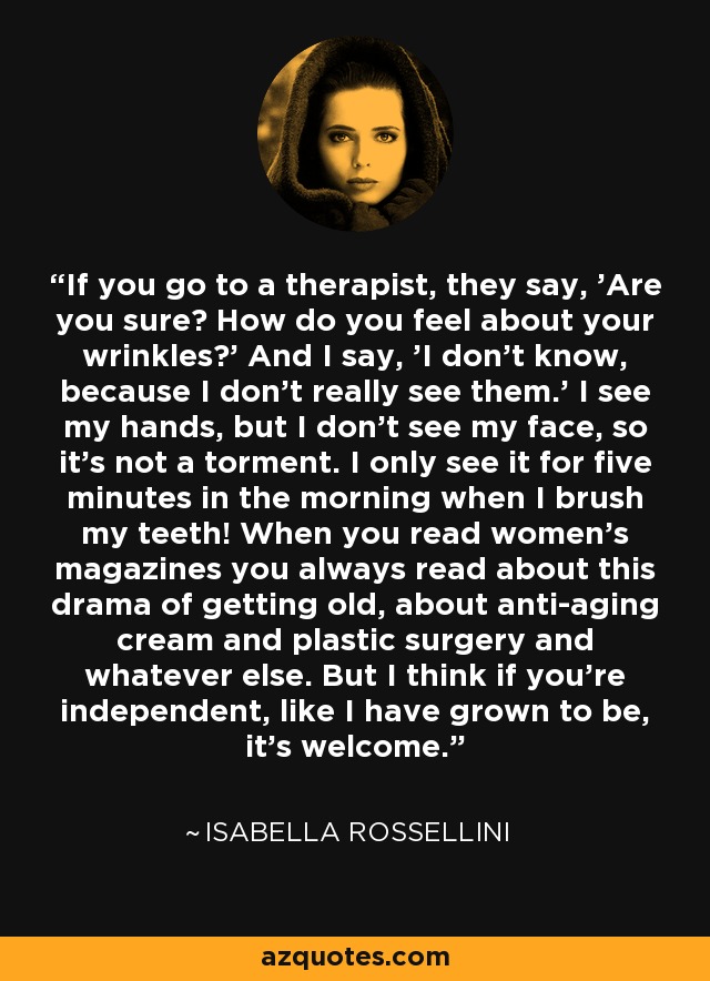 If you go to a therapist, they say, 'Are you sure? How do you feel about your wrinkles?' And I say, 'I don't know, because I don't really see them.' I see my hands, but I don't see my face, so it's not a torment. I only see it for five minutes in the morning when I brush my teeth! When you read women's magazines you always read about this drama of getting old, about anti-aging cream and plastic surgery and whatever else. But I think if you're independent, like I have grown to be, it's welcome. - Isabella Rossellini