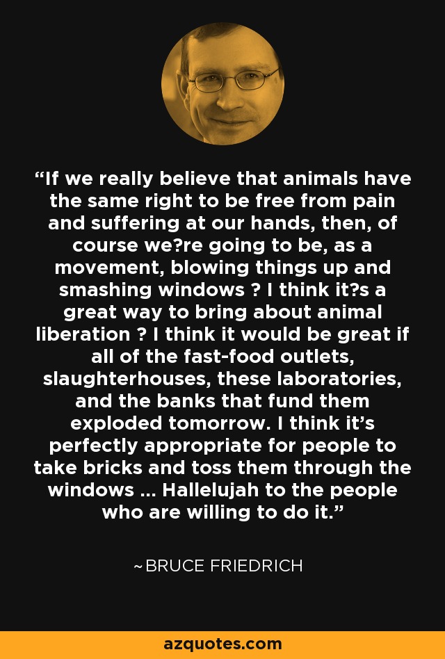 If we really believe that animals have the same right to be free from pain and suffering at our hands, then, of course were going to be, as a movement, blowing things up and smashing windows  I think its a great way to bring about animal liberation  I think it would be great if all of the fast-food outlets, slaughterhouses, these laboratories, and the banks that fund them exploded tomorrow. I think it's perfectly appropriate for people to take bricks and toss them through the windows ... Hallelujah to the people who are willing to do it. - Bruce Friedrich