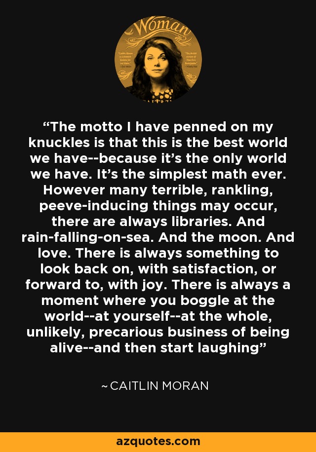 The motto I have penned on my knuckles is that this is the best world we have--because it's the only world we have. It's the simplest math ever. However many terrible, rankling, peeve-inducing things may occur, there are always libraries. And rain-falling-on-sea. And the moon. And love. There is always something to look back on, with satisfaction, or forward to, with joy. There is always a moment where you boggle at the world--at yourself--at the whole, unlikely, precarious business of being alive--and then start laughing - Caitlin Moran