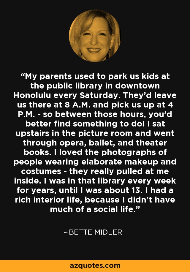 My parents used to park us kids at the public library in downtown Honolulu every Saturday. They'd leave us there at 8 A.M. and pick us up at 4 P.M. - so between those hours, you'd better find something to do! I sat upstairs in the picture room and went through opera, ballet, and theater books. I loved the photographs of people wearing elaborate makeup and costumes - they really pulled at me inside. I was in that library every week for years, until I was about 13. I had a rich interior life, because I didn't have much of a social life. - Bette Midler