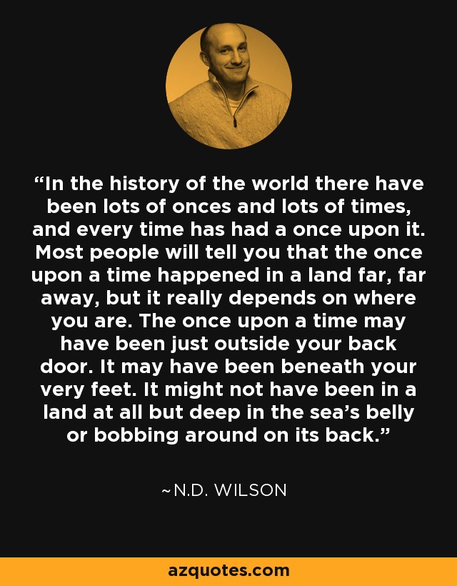 In the history of the world there have been lots of onces and lots of times, and every time has had a once upon it. Most people will tell you that the once upon a time happened in a land far, far away, but it really depends on where you are. The once upon a time may have been just outside your back door. It may have been beneath your very feet. It might not have been in a land at all but deep in the sea's belly or bobbing around on its back. - N.D. Wilson