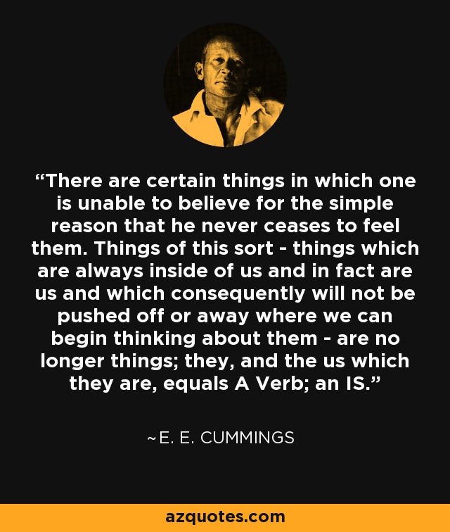 There are certain things in which one is unable to believe for the simple reason that he never ceases to feel them. Things of this sort - things which are always inside of us and in fact are us and which consequently will not be pushed off or away where we can begin thinking about them - are no longer things; they, and the us which they are, equals A Verb; an IS. - e. e. cummings