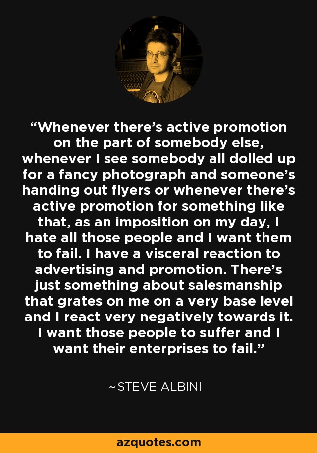 Whenever there's active promotion on the part of somebody else, whenever I see somebody all dolled up for a fancy photograph and someone's handing out flyers or whenever there's active promotion for something like that, as an imposition on my day, I hate all those people and I want them to fail. I have a visceral reaction to advertising and promotion. There's just something about salesmanship that grates on me on a very base level and I react very negatively towards it. I want those people to suffer and I want their enterprises to fail. - Steve Albini