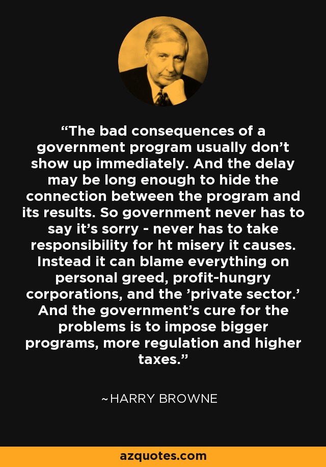 The bad consequences of a government program usually don't show up immediately. And the delay may be long enough to hide the connection between the program and its results. So government never has to say it's sorry - never has to take responsibility for ht misery it causes. Instead it can blame everything on personal greed, profit-hungry corporations, and the 'private sector.' And the government's cure for the problems is to impose bigger programs, more regulation and higher taxes. - Harry Browne