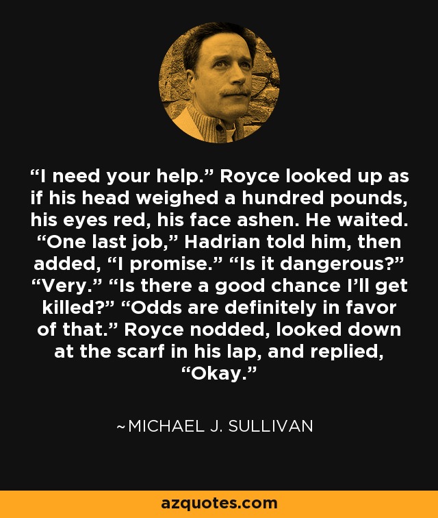 I need your help.” Royce looked up as if his head weighed a hundred pounds, his eyes red, his face ashen. He waited. “One last job,” Hadrian told him, then added, “I promise.” “Is it dangerous?” “Very.” “Is there a good chance I’ll get killed?” “Odds are definitely in favor of that.” Royce nodded, looked down at the scarf in his lap, and replied, “Okay. - Michael J. Sullivan