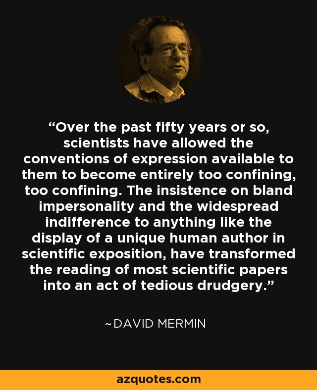 Over the past fifty years or so, scientists have allowed the conventions of expression available to them to become entirely too confining, too confining. The insistence on bland impersonality and the widespread indifference to anything like the display of a unique human author in scientific exposition, have transformed the reading of most scientific papers into an act of tedious drudgery. - David Mermin