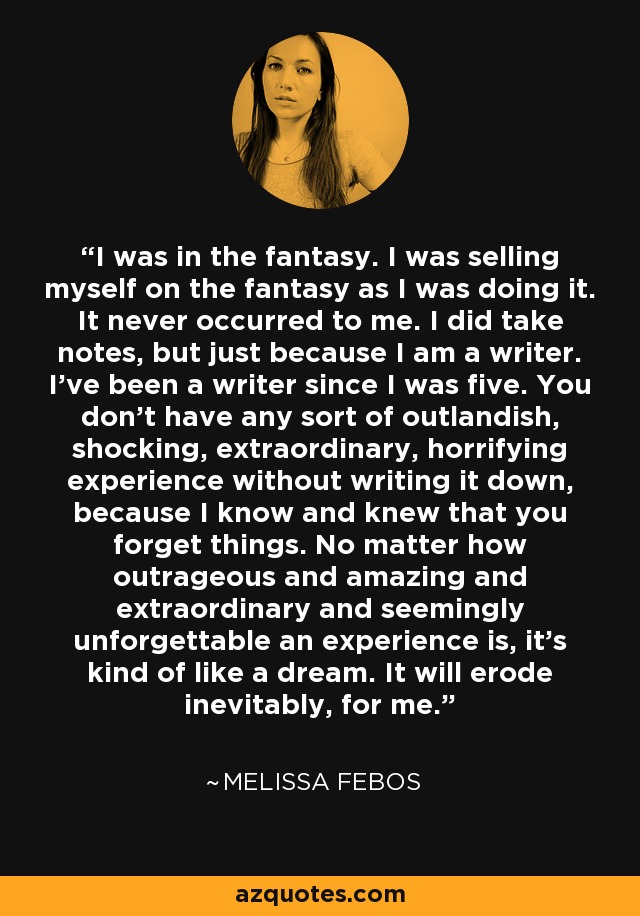 I was in the fantasy. I was selling myself on the fantasy as I was doing it. It never occurred to me. I did take notes, but just because I am a writer. I've been a writer since I was five. You don't have any sort of outlandish, shocking, extraordinary, horrifying experience without writing it down, because I know and knew that you forget things. No matter how outrageous and amazing and extraordinary and seemingly unforgettable an experience is, it's kind of like a dream. It will erode inevitably, for me. - Melissa Febos