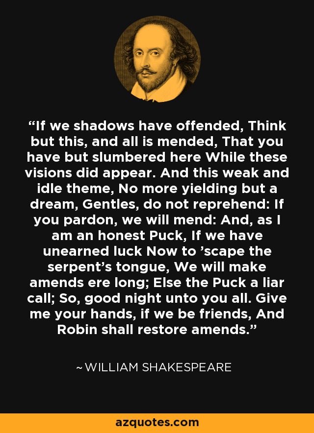 If we shadows have offended, Think but this, and all is mended, That you have but slumbered here While these visions did appear. And this weak and idle theme, No more yielding but a dream, Gentles, do not reprehend: If you pardon, we will mend: And, as I am an honest Puck, If we have unearned luck Now to 'scape the serpent's tongue, We will make amends ere long; Else the Puck a liar call; So, good night unto you all. Give me your hands, if we be friends, And Robin shall restore amends. - William Shakespeare