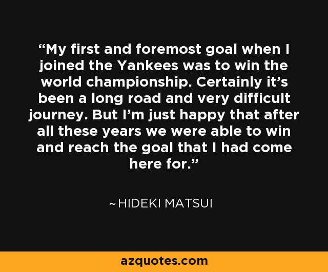My first and foremost goal when I joined the Yankees was to win the world championship. Certainly it's been a long road and very difficult journey. But I'm just happy that after all these years we were able to win and reach the goal that I had come here for. - Hideki Matsui