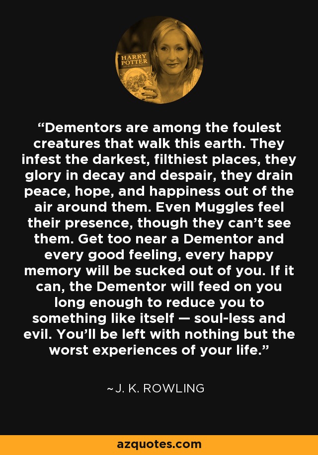 Dementors are among the foulest creatures that walk this earth. They infest the darkest, filthiest places, they glory in decay and despair, they drain peace, hope, and happiness out of the air around them. Even Muggles feel their presence, though they can’t see them. Get too near a Dementor and every good feeling, every happy memory will be sucked out of you. If it can, the Dementor will feed on you long enough to reduce you to something like itself — soul-less and evil. You’ll be left with nothing but the worst experiences of your life. - J. K. Rowling