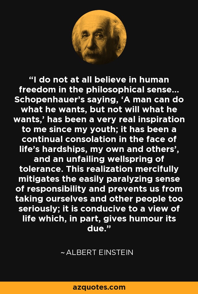 I do not at all believe in human freedom in the philosophical sense... Schopenhauer’s saying, ‘A man can do what he wants, but not will what he wants,’ has been a very real inspiration to me since my youth; it has been a continual consolation in the face of life’s hardships, my own and others’, and an unfailing wellspring of tolerance. This realization mercifully mitigates the easily paralyzing sense of responsibility and prevents us from taking ourselves and other people too seriously; it is conducive to a view of life which, in part, gives humour its due. - Albert Einstein