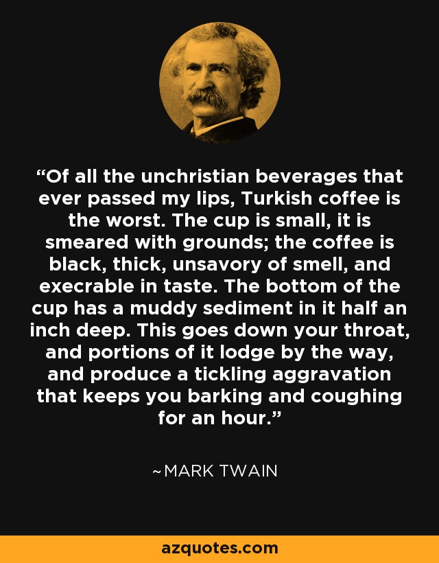Of all the unchristian beverages that ever passed my lips, Turkish coffee is the worst. The cup is small, it is smeared with grounds; the coffee is black, thick, unsavory of smell, and execrable in taste. The bottom of the cup has a muddy sediment in it half an inch deep. This goes down your throat, and portions of it lodge by the way, and produce a tickling aggravation that keeps you barking and coughing for an hour. - Mark Twain