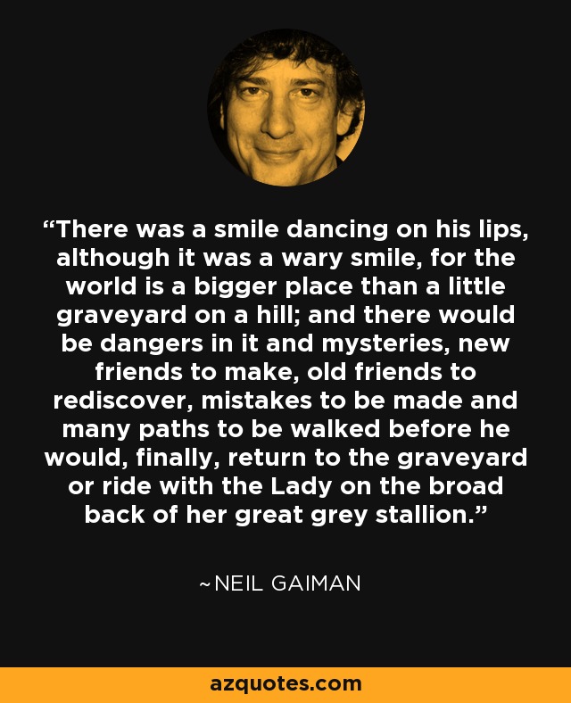 There was a smile dancing on his lips, although it was a wary smile, for the world is a bigger place than a little graveyard on a hill; and there would be dangers in it and mysteries, new friends to make, old friends to rediscover, mistakes to be made and many paths to be walked before he would, finally, return to the graveyard or ride with the Lady on the broad back of her great grey stallion. - Neil Gaiman There was a smile dancing on his lips, although it was a wary smile, for the world is a bigger place than a little graveyard on a hill; and there would be dangers in it and mysteries, new friends to make, old friends to rediscover, mistakes to be made and many paths to be walked before he would, finally, return to the graveyard or ride with the Lady on the broad back of her great grey stallion. - Neil Gaiman