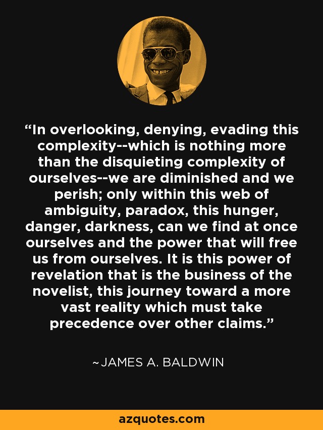 In overlooking, denying, evading this complexity--which is nothing more than the disquieting complexity of ourselves--we are diminished and we perish; only within this web of ambiguity, paradox, this hunger, danger, darkness, can we find at once ourselves and the power that will free us from ourselves. It is this power of revelation that is the business of the novelist, this journey toward a more vast reality which must take precedence over other claims. - James A. Baldwin