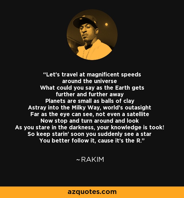 Let's travel at magnificent speeds around the universe What could you say as the Earth gets further and further away Planets are small as balls of clay Astray into the Milky Way, world's outasight Far as the eye can see, not even a satellite Now stop and turn around and look As you stare in the darkness, your knowledge is took! So keep starin' soon you suddenly see a star You better follow it, cause it's the R. - Rakim