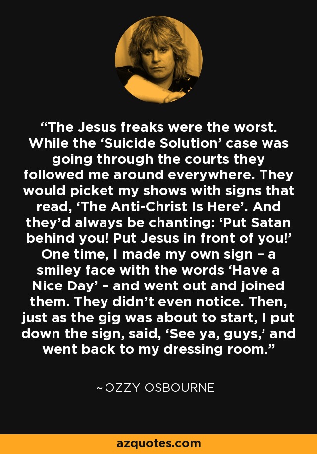 The Jesus freaks were the worst. While the ‘Suicide Solution’ case was going through the courts they followed me around everywhere. They would picket my shows with signs that read, ‘The Anti-Christ Is Here’. And they’d always be chanting: ‘Put Satan behind you! Put Jesus in front of you!’ One time, I made my own sign – a smiley face with the words ‘Have a Nice Day’ – and went out and joined them. They didn’t even notice. Then, just as the gig was about to start, I put down the sign, said, ‘See ya, guys,’ and went back to my dressing room. - Ozzy Osbourne