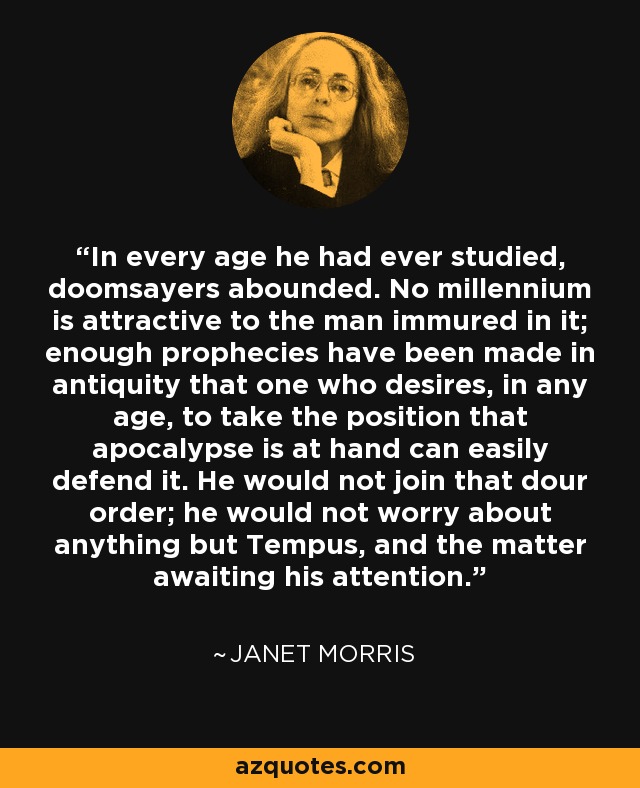 In every age he had ever studied, doomsayers abounded. No millennium is attractive to the man immured in it; enough prophecies have been made in antiquity that one who desires, in any age, to take the position that apocalypse is at hand can easily defend it. He would not join that dour order; he would not worry about anything but Tempus, and the matter awaiting his attention. - Janet Morris