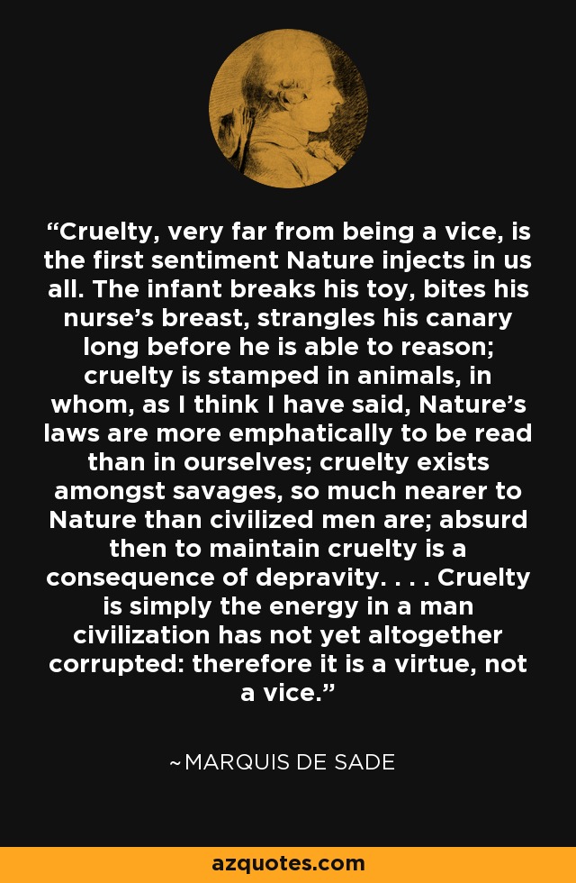 Cruelty, very far from being a vice, is the first sentiment Nature injects in us all. The infant breaks his toy, bites his nurse's breast, strangles his canary long before he is able to reason; cruelty is stamped in animals, in whom, as I think I have said, Nature's laws are more emphatically to be read than in ourselves; cruelty exists amongst savages, so much nearer to Nature than civilized men are; absurd then to maintain cruelty is a consequence of depravity. . . . Cruelty is simply the energy in a man civilization has not yet altogether corrupted: therefore it is a virtue, not a vice. - Marquis de Sade