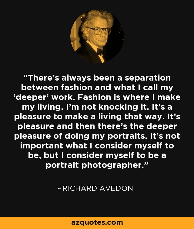 There's always been a separation between fashion and what I call my 'deeper' work. Fashion is where I make my living. I'm not knocking it. It's a pleasure to make a living that way. It's pleasure and then there's the deeper pleasure of doing my portraits. It's not important what I consider myself to be, but I consider myself to be a portrait photographer. - Richard Avedon