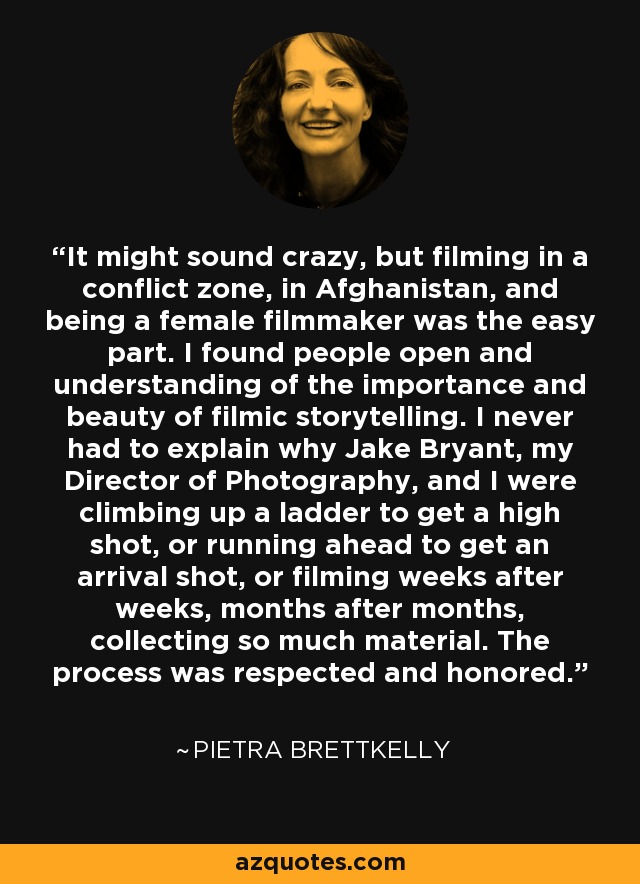 It might sound crazy, but filming in a conflict zone, in Afghanistan, and being a female filmmaker was the easy part. I found people open and understanding of the importance and beauty of filmic storytelling. I never had to explain why Jake Bryant, my Director of Photography, and I were climbing up a ladder to get a high shot, or running ahead to get an arrival shot, or filming weeks after weeks, months after months, collecting so much material. The process was respected and honored. - Pietra Brettkelly