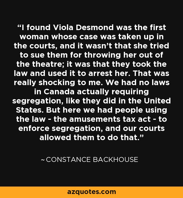 I found Viola Desmond was the first woman whose case was taken up in the courts, and it wasn't that she tried to sue them for throwing her out of the theatre; it was that they took the law and used it to arrest her. That was really shocking to me. We had no laws in Canada actually requiring segregation, like they did in the United States. But here we had people using the law - the amusements tax act - to enforce segregation, and our courts allowed them to do that. - Constance Backhouse