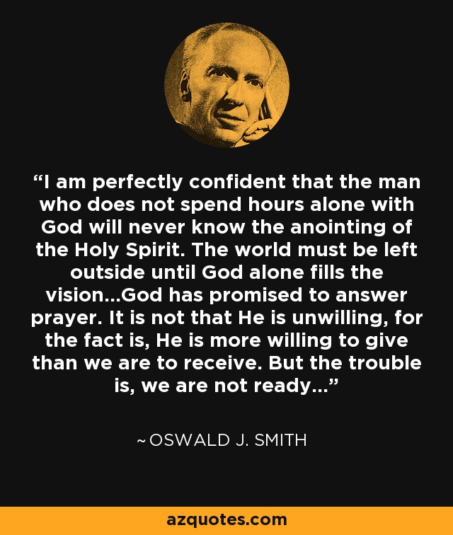 I am perfectly confident that the man who does not spend hours alone with God will never know the anointing of the Holy Spirit. The world must be left outside until God alone fills the vision...God has promised to answer prayer. It is not that He is unwilling, for the fact is, He is more willing to give than we are to receive. But the trouble is, we are not ready... - Oswald J. Smith