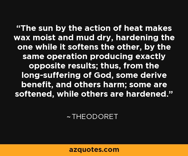 The sun by the action of heat makes wax moist and mud dry, hardening the one while it softens the other, by the same operation producing exactly opposite results; thus, from the long-suffering of God, some derive benefit, and others harm; some are softened, while others are hardened. - Theodoret