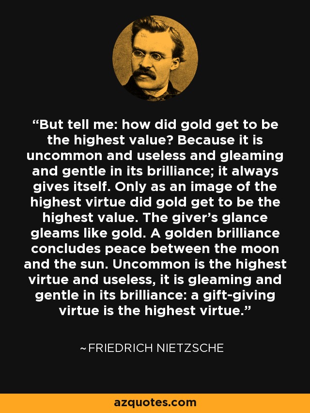 But tell me: how did gold get to be the highest value? Because it is uncommon and useless and gleaming and gentle in its brilliance; it always gives itself. Only as an image of the highest virtue did gold get to be the highest value. The giver's glance gleams like gold. A golden brilliance concludes peace between the moon and the sun. Uncommon is the highest virtue and useless, it is gleaming and gentle in its brilliance: a gift-giving virtue is the highest virtue. - Friedrich Nietzsche