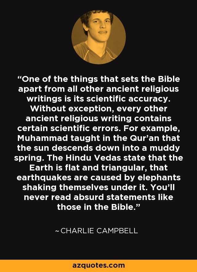 One of the things that sets the Bible apart from all other ancient religious writings is its scientific accuracy. Without exception, every other ancient religious writing contains certain scientific errors. For example, Muhammad taught in the Qur'an that the sun descends down into a muddy spring. The Hindu Vedas state that the Earth is flat and triangular, that earthquakes are caused by elephants shaking themselves under it. You'll never read absurd statements like those in the Bible. - Charlie Campbell