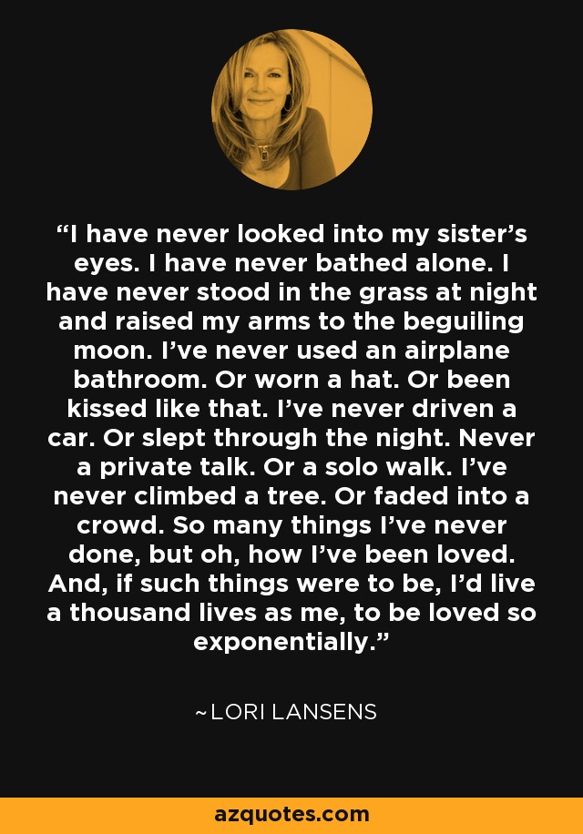 I have never looked into my sister's eyes. I have never bathed alone. I have never stood in the grass at night and raised my arms to the beguiling moon. I’ve never used an airplane bathroom. Or worn a hat. Or been kissed like that. I’ve never driven a car. Or slept through the night. Never a private talk. Or a solo walk. I’ve never climbed a tree. Or faded into a crowd. So many things I’ve never done, but oh, how I’ve been loved. And, if such things were to be, I’d live a thousand lives as me, to be loved so exponentially. - Lori Lansens