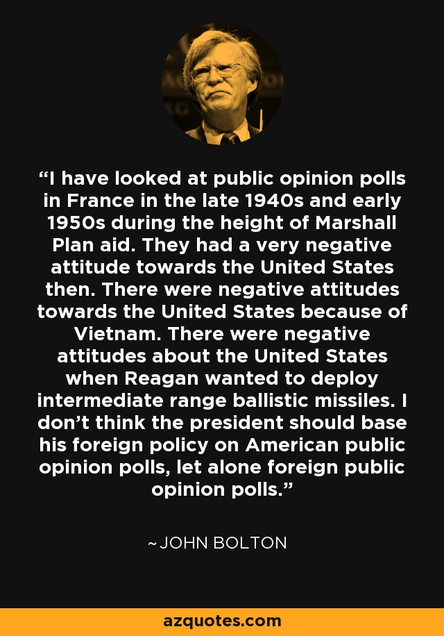 I have looked at public opinion polls in France in the late 1940s and early 1950s during the height of Marshall Plan aid. They had a very negative attitude towards the United States then. There were negative attitudes towards the United States because of Vietnam. There were negative attitudes about the United States when Reagan wanted to deploy intermediate range ballistic missiles. I don't think the president should base his foreign policy on American public opinion polls, let alone foreign public opinion polls. - John Bolton