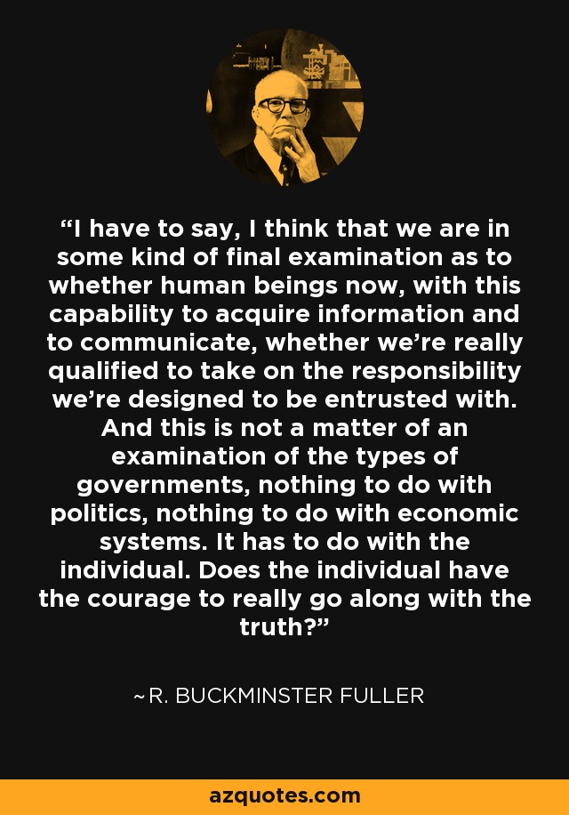 I have to say, I think that we are in some kind of final examination as to whether human beings now, with this capability to acquire information and to communicate, whether we're really qualified to take on the responsibility we're designed to be entrusted with. And this is not a matter of an examination of the types of governments, nothing to do with politics, nothing to do with economic systems. It has to do with the individual. Does the individual have the courage to really go along with the truth? - R. Buckminster Fuller